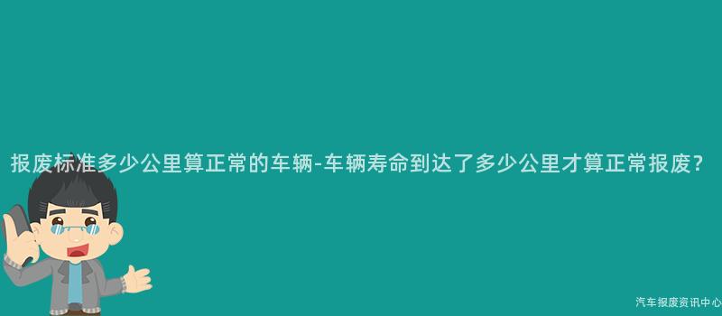 报废标准多少公里算正常的车辆-车辆寿命到达了多少公里才算正常报废？