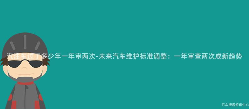 汽油车过了多少年一年审两次-未来汽车维护标准调整：一年审查两次成新趋势
