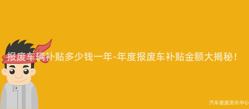 报废车辆补贴多少钱一年-年度报废车补贴金额大揭秘！