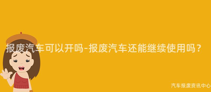 报废汽车可以开吗-报废汽车还能继续使用吗？