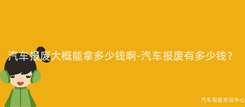 汽车报废大概能拿多少钱啊-汽车报废有多少钱？