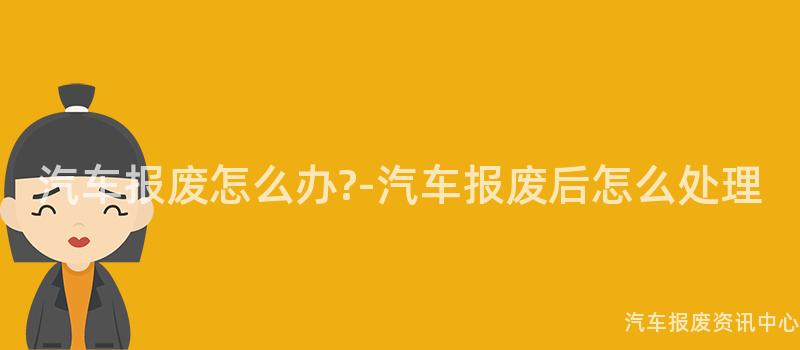 汽车报废怎么办?-汽车报废后怎么处理
