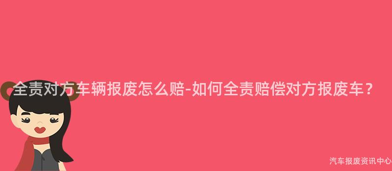 全责对方车辆报废怎么赔-如何全责赔偿对方报废车？