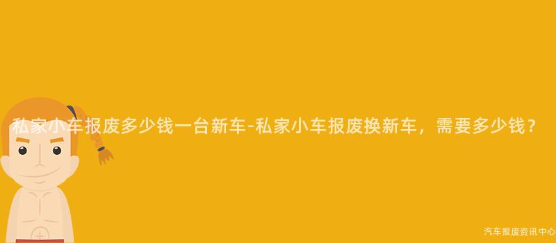 私家小车报废多少钱一台新车-私家小车报废换新车，需要多少钱？