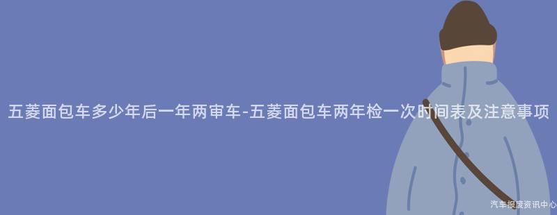 五菱面包车多少年后一年两审车-五菱面包车两年检一次时间表及注意事项