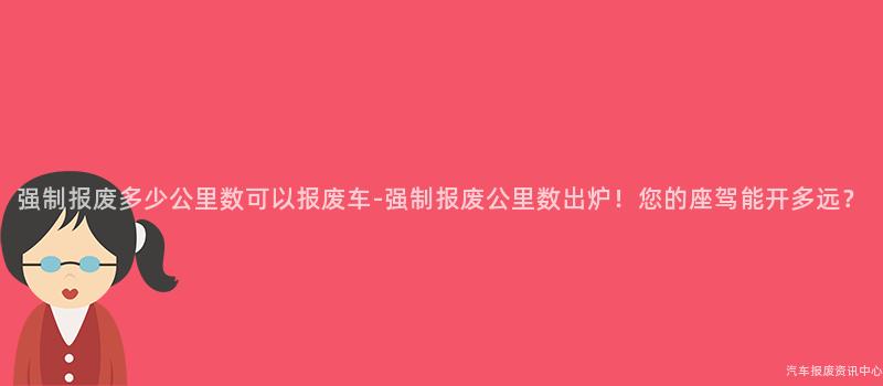强制报废多少公里数可以报废车-强制报废公里数出炉！您的座驾能开多远？