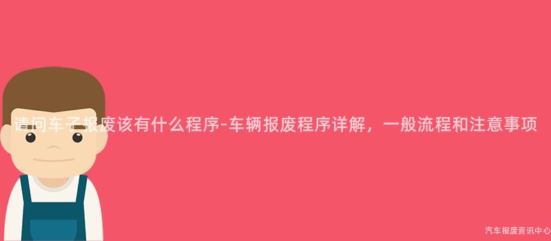 请问车子报废该有什么程序-车辆报废程序详解，一般流程和注意事项