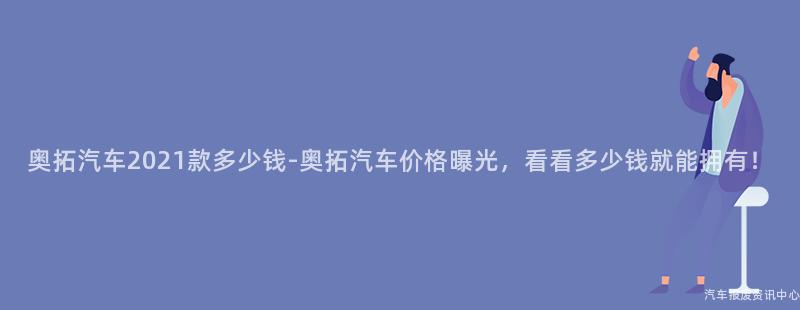 奥拓汽车2021款多少钱-奥拓汽车价格曝光，看看多少钱就能拥有！
