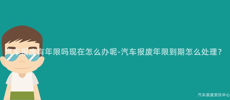 汽车报废有年限吗现在怎么办呢-汽车报废年限到期怎么处理？