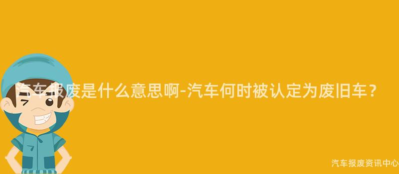 汽车报废是什么意思啊-汽车何时被认定为废旧车？