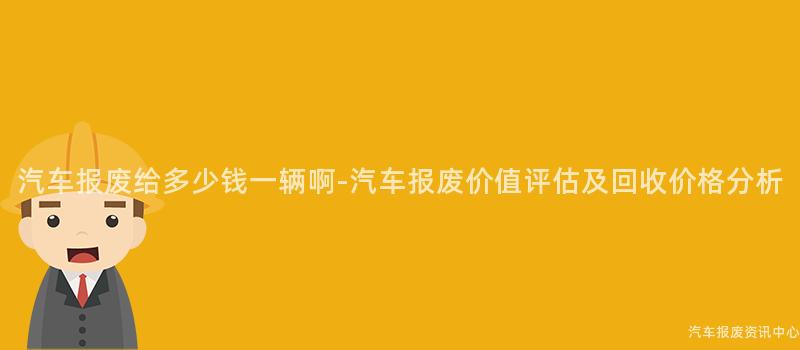 汽车报废给多少钱一辆啊-汽车报废价值评估及回收价格分析