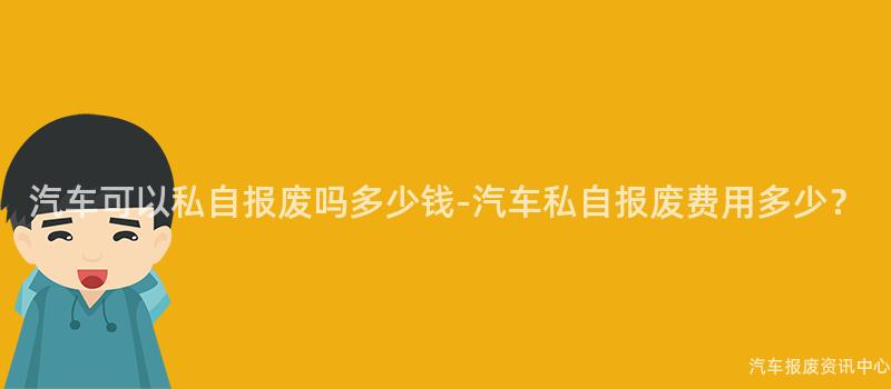 汽车可以私自报废吗多少钱-汽车私自报废费用多少？