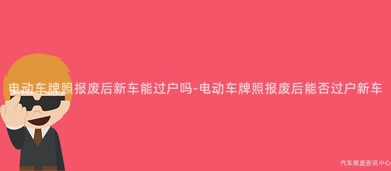 电动车牌照报废后新车能过户吗-电动车牌照报废后能否过户新车