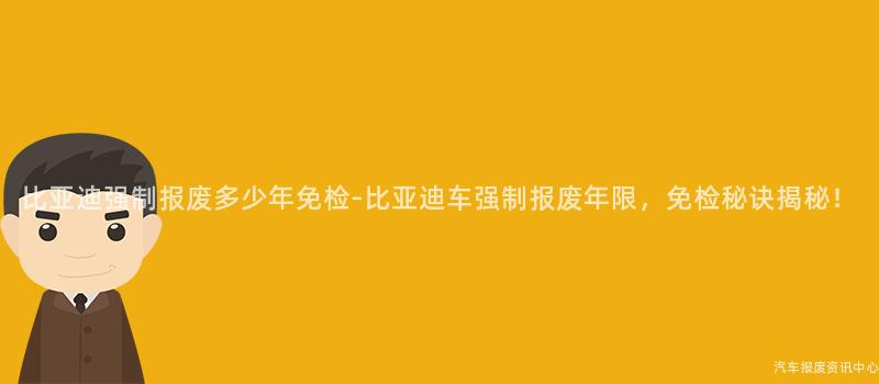 比亚迪强制报废多少年免检-比亚迪车强制报废年限，免检秘诀揭秘！