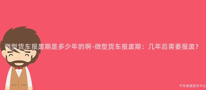 微型货车报废期是多少年的啊-微型货车报废期：几年后需要报废？