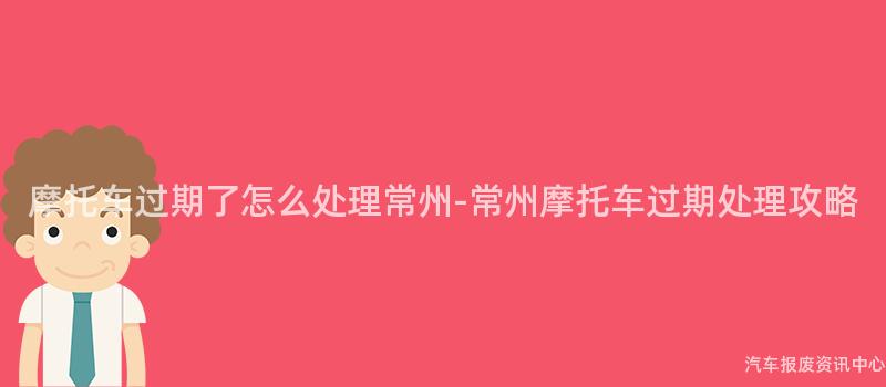 摩托车过期了怎么处理常州-常州摩托车过期处理攻略