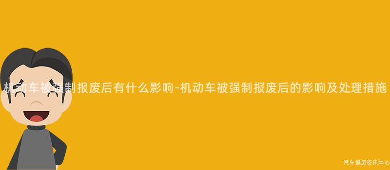 机动车被强制报废后有什么影响-机动车被强制报废后的影响及处理措施