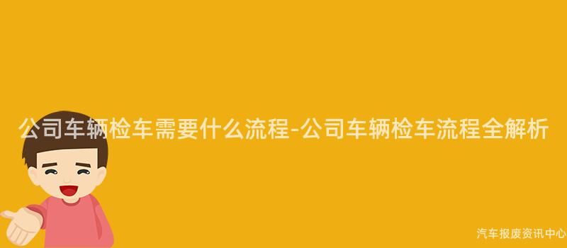 公司车辆检车需要什么流程-公司车辆检车流程全解析