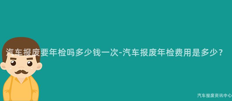 汽车报废要年检吗多少钱一次-汽车报废年检费用是多少？
