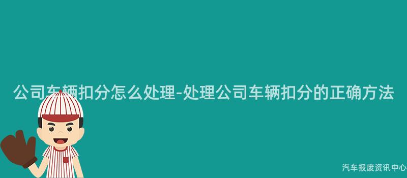 公司车辆扣分怎么处理-处理公司车辆扣分的正确方法