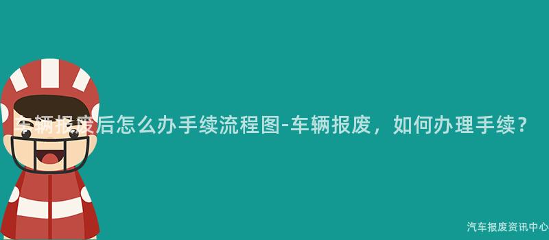 车辆报废后怎么办手续流程图-车辆报废，如何办理手续？