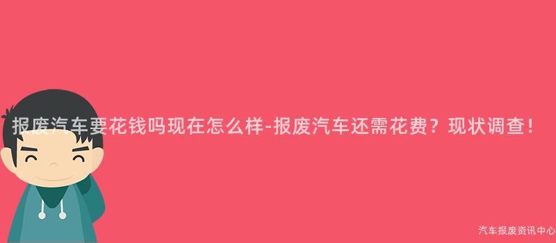 报废汽车要花钱吗现在怎么样-报废汽车还需花费？现状调查！