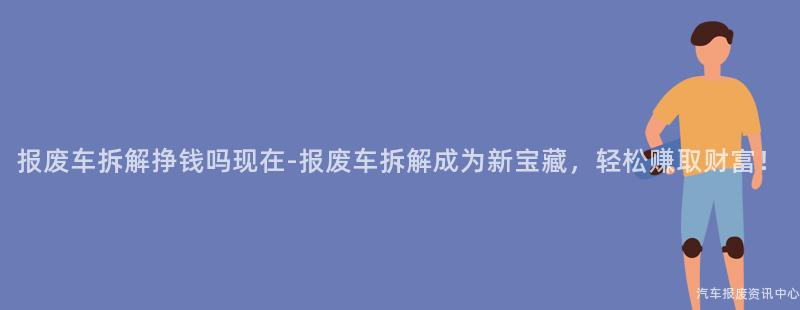 报废车拆解挣钱吗现在-报废车拆解成为新宝藏，轻松赚取财富！