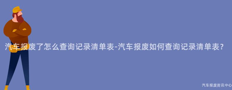 汽车报废了怎么查询记录清单表-汽车报废如何查询记录清单表？