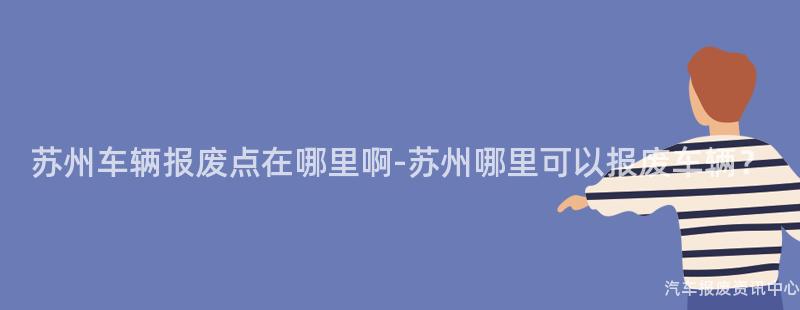 苏州车辆报废点在哪里啊-苏州哪里可以报废车辆？