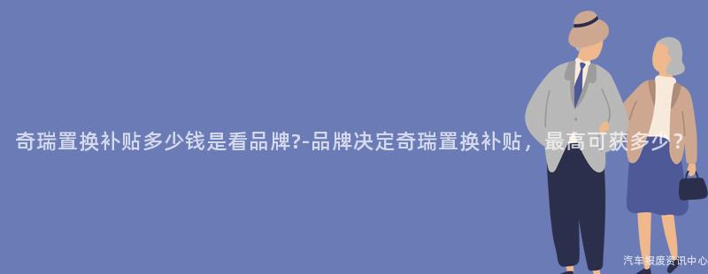 奇瑞置换补贴多少钱是看品牌?-品牌决定奇瑞置换补贴，最高可获多少？