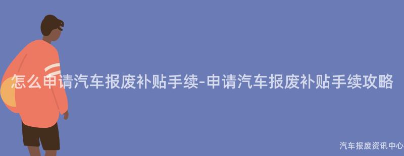 怎么申请汽车报废补贴手续-申请汽车报废补贴手续攻略