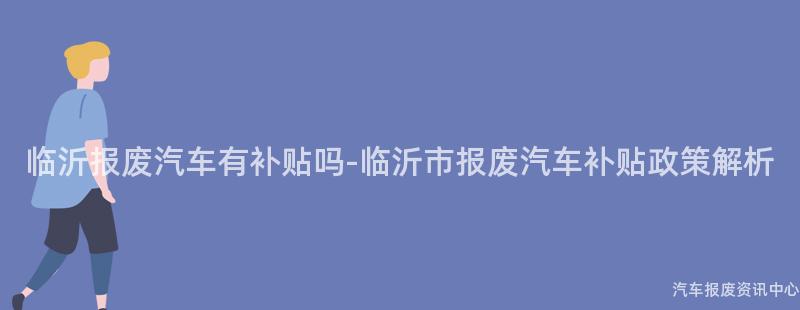 临沂报废汽车有补贴吗-临沂市报废汽车补贴政策解析