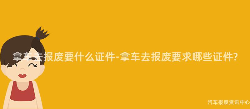 拿车去报废要什么证件-拿车去报废要求哪些证件?
