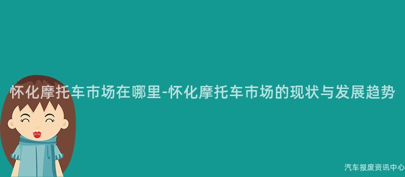 怀化摩托车市场在哪里-怀化摩托车市场的现状与发展趋势