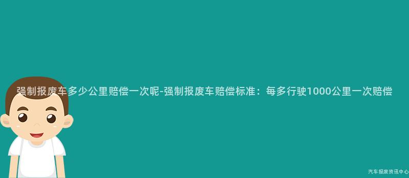 强制报废车多少公里赔偿一次呢-强制报废车赔偿标准：每多行驶1000公里一次赔偿