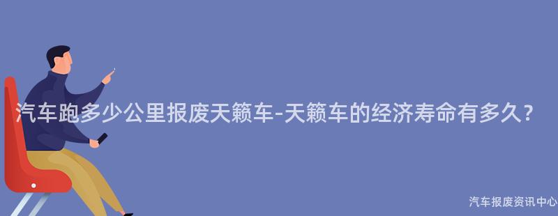 汽车跑多少公里报废天籁车-天籁车的经济寿命有多久？