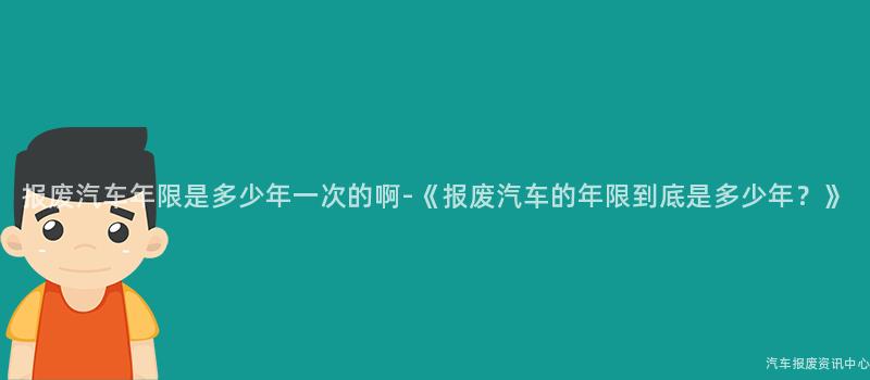 报废汽车年限是多少年一次的啊-《报废汽车的年限到底是多少年？》