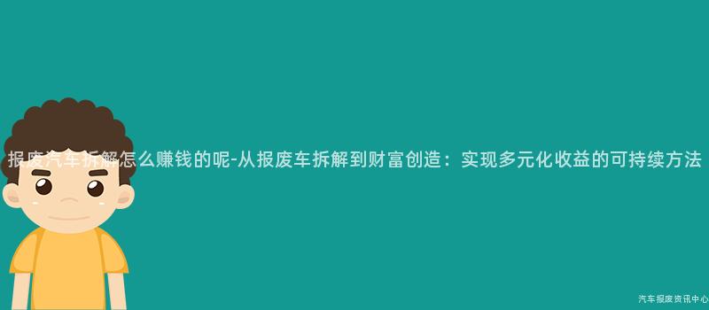 报废汽车拆解怎么赚钱的呢-从报废车拆解到财富创造：实现多元化收益的可持续方法