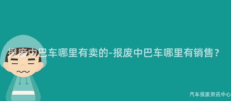 报废中巴车哪里有卖的-报废中巴车哪里有销售？