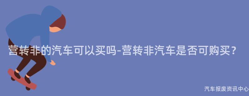 营转非的汽车可以买吗-营转非汽车是否可购买？