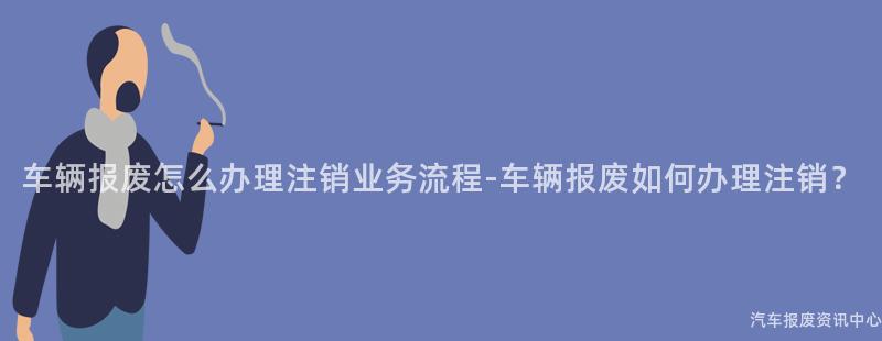 车辆报废怎么办理注销业务流程-车辆报废如何办理注销？