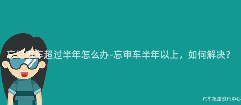 忘记审车超过半年怎么办-忘审车半年以上，如何解决？