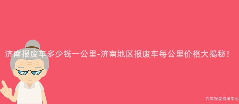 济南报废车多少钱一公里-济南地区报废车每公里价格大揭秘！