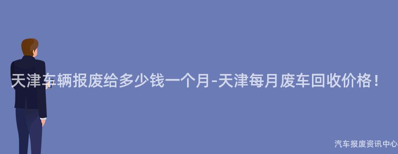 天津车辆报废给多少钱一个月-天津每月废车回收价格！