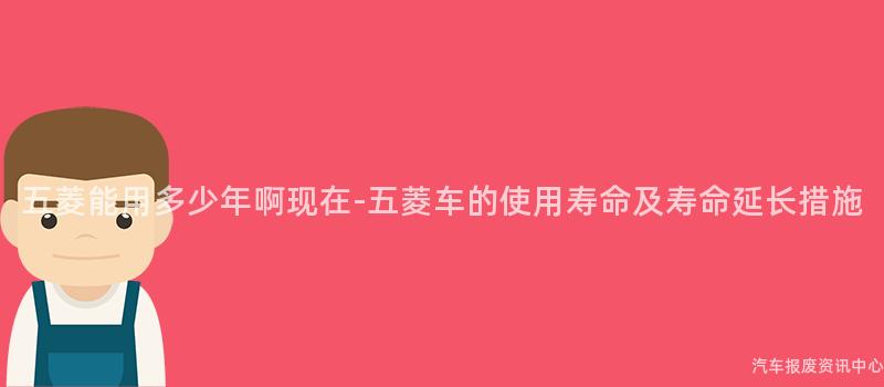 五菱能用多少年啊现在-五菱车的使用寿命及寿命延长措施