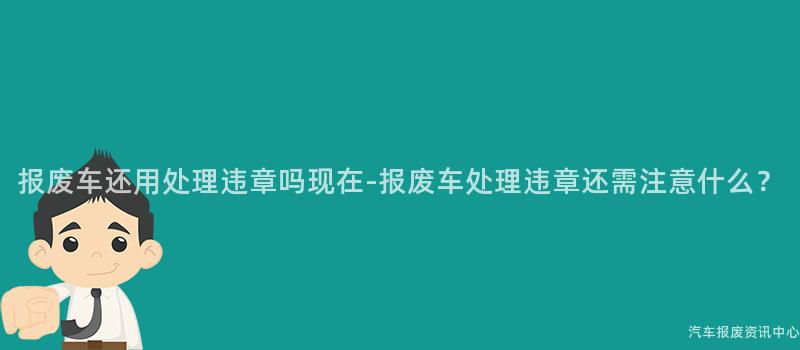 报废车还用处理违章吗现在-报废车处理违章还需注意什么？