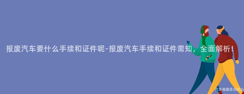 报废汽车要什么手续和证件呢-报废汽车手续和证件需知，全面解析！