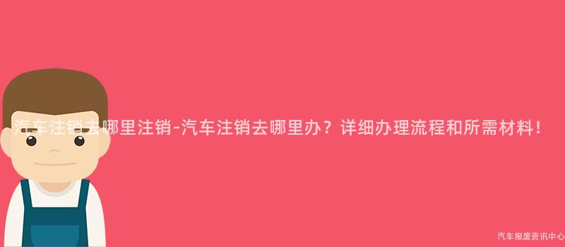 汽车注销去哪里注销-汽车注销去哪里办？详细办理流程和所需材料！
