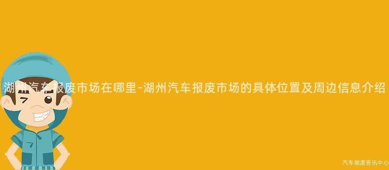 湖州汽车报废市场在哪里-湖州汽车报废市场的具体位置及周边信息介绍