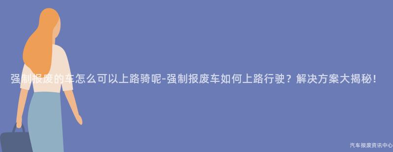 强制报废的车怎么可以上路骑呢-强制报废车如何上路行驶？解决方案大揭秘！